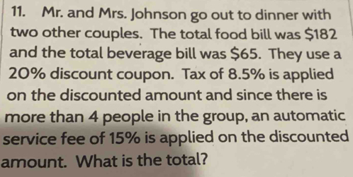 Mr. and Mrs. Johnson go out to dinner with 
two other couples. The total food bill was $182
and the total beverage bill was $65. They use a
20% discount coupon. Tax of 8.5% is applied 
on the discounted amount and since there is 
more than 4 people in the group, an automatic 
service fee of 15% is applied on the discounted 
amount. What is the total?