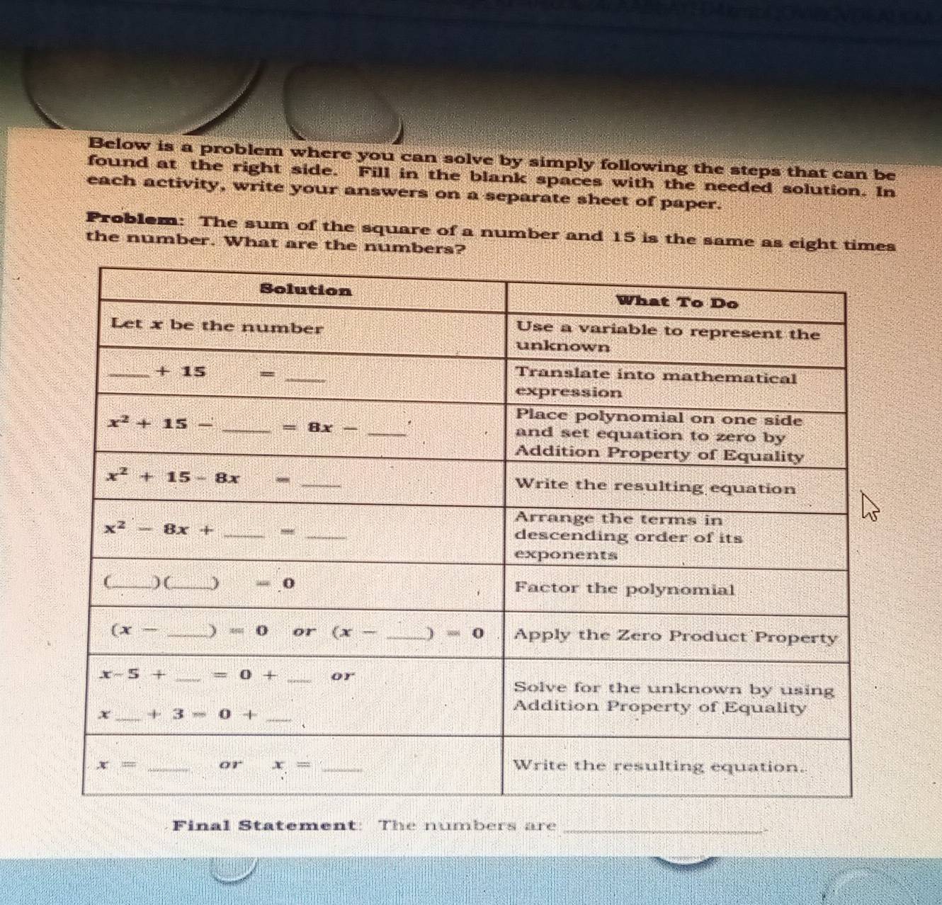 Below is a problem where you can solve by simply following the steps that can be
found at the right side. Fill in the blank spaces with the needed solution. In
each activity, write your answers on a separate sheet of paper.
Problem: The sum of the square of a number and 15 is the same as eight times
the number. What are the numbers?
Final Statement: The numbers are_