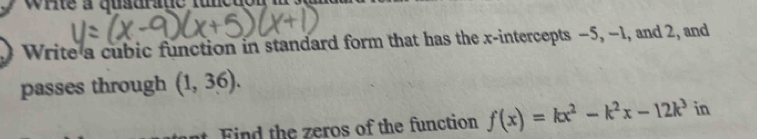 rite a qusurae fun eu 
Write a cubic function in standard form that has the x-intercepts −5, −1, and 2, and 
passes through (1,36). 
nt. Find the zeros of the function f(x)=kx^2-k^2x-12k^3 in