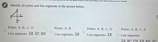 worth more or less (including zero) depending on your answer
Identify all points and line segments in the picture below.
c
D
Points: A, B, C, D Points: A, B Points: A, B, C, D Points: A, B, C, D
Line segments: overline AB, overline AC, overline BD Line segments: overline AB Line segments: overline AB Line segments:
overline ABoverline RCoverline CDoverline ADoverline RDoverline AC