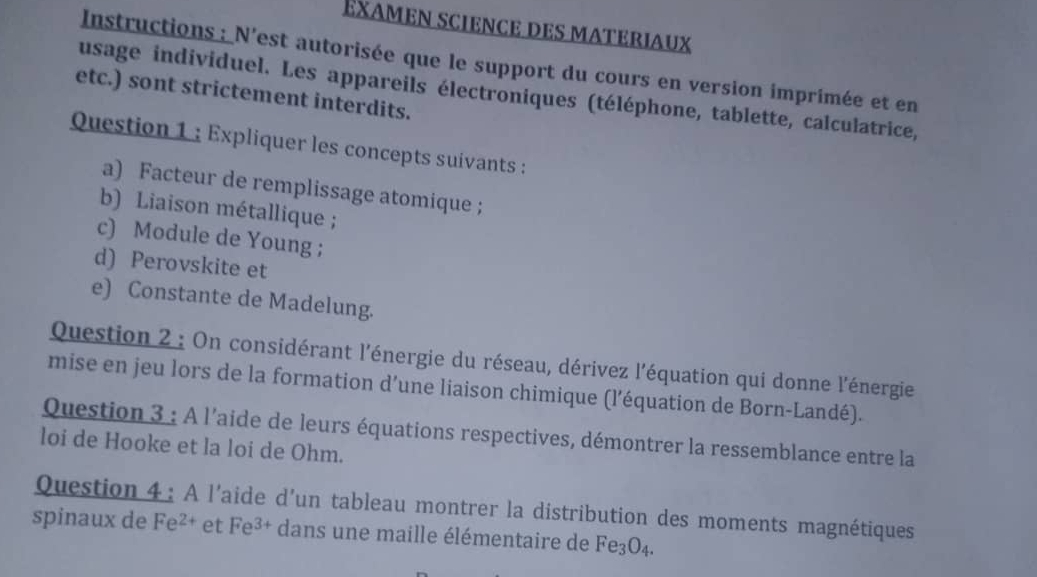 Exαmen science des materiaux 
Instructions : N'est autorisée que le support du cours en version imprimée et en 
usage individuel. Les appareils électroniques (téléphone, tablette, calculatrice, 
etc.) sont strictement interdits. 
Question 1 : Expliquer les concepts suivants : 
a) Facteur de remplissage atomique ; 
b) Liaison métallique ; 
c) Module de Young ; 
d) Perovskite et 
e) Constante de Madelung. 
Question 2 : On considérant l'énergie du réseau, dérivez l'équation qui donne l'énergie 
mise en jeu lors de la formation d’une liaison chimique (l’équation de Born-Landé). 
Question 3 : A l'aide de leurs équations respectives, démontrer la ressemblance entre la 
loi de Hooke et la loi de Ohm. 
Question 4 : A l'aide d’un tableau montrer la distribution des moments magnétiques 
spinaux de Fe^(2+) et Fe^(3+) dans une maille élémentaire de Fe_3O_4.