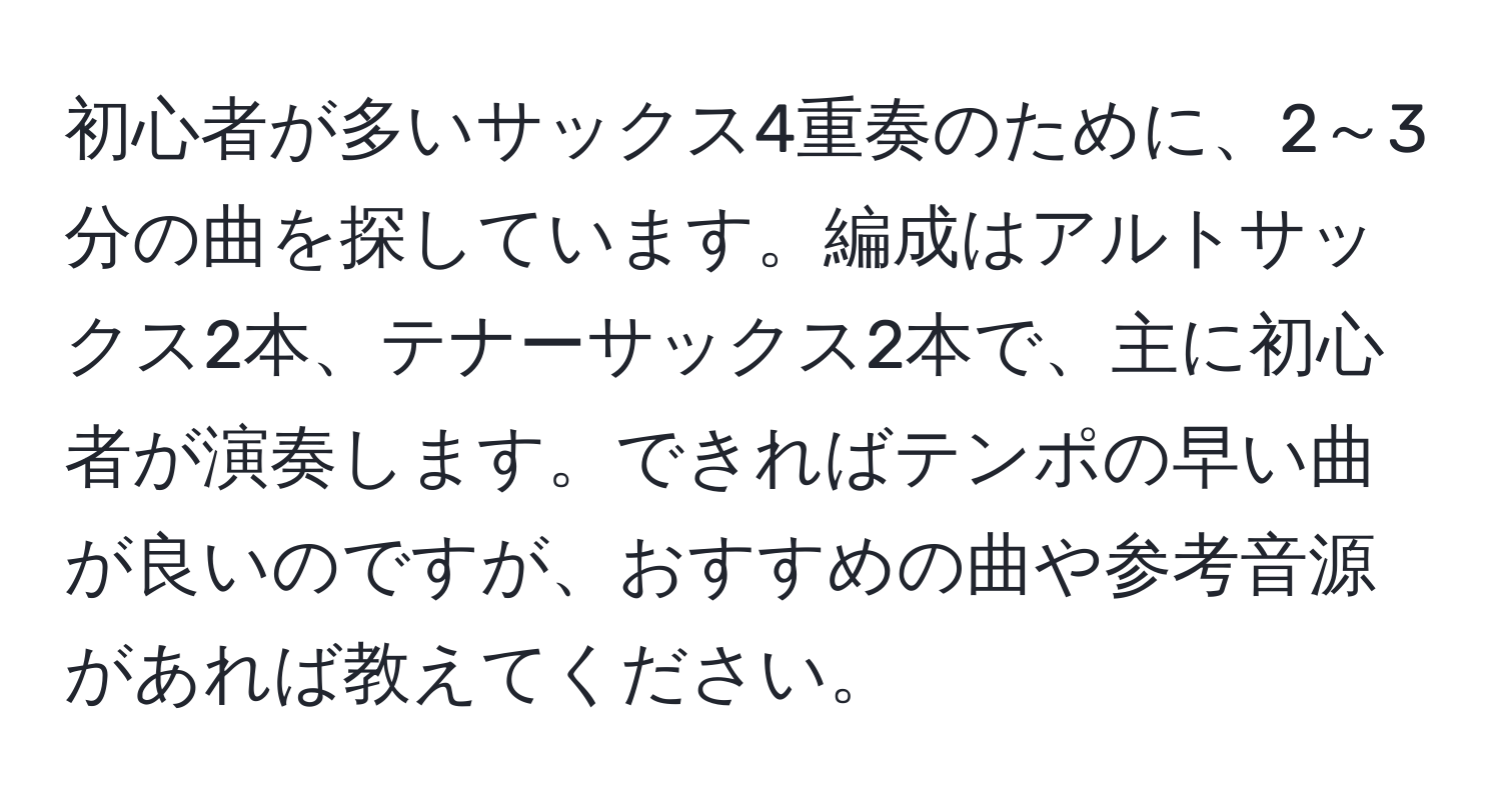 初心者が多いサックス4重奏のために、2～3分の曲を探しています。編成はアルトサックス2本、テナーサックス2本で、主に初心者が演奏します。できればテンポの早い曲が良いのですが、おすすめの曲や参考音源があれば教えてください。