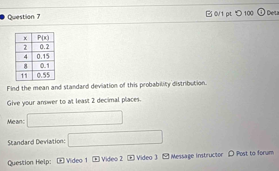 つ100 ⓘ Deta
Find the mean and standard deviation of this probability distribution.
Give your answer to at least 2 decimal places.
Mean: □
Standard Deviation: □
Question Help: Video 1 D Video 2  Video 3 Message instructor D Post to forum