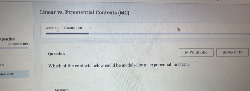 Linear vs. Exponential Contexts (MC) 
Score: 1/5 Penalty: 1 off 
practice 
Complete: 10% 
Question Watch Video Show Examples 
ion Which of the contexts below could be modeled by an exponential function? 
texts (MC) 
Answer