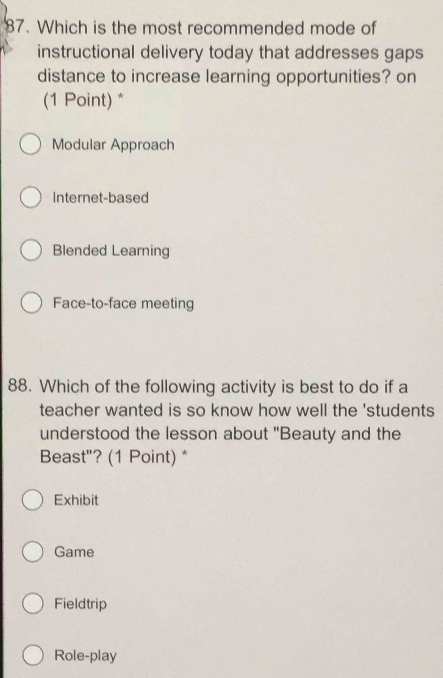 Which is the most recommended mode of
instructional delivery today that addresses gaps
distance to increase learning opportunities? on
(1 Point) *
Modular Approach
Internet-based
Blended Learning
Face-to-face meeting
88. Which of the following activity is best to do if a
teacher wanted is so know how well the 'students 
understood the lesson about "Beauty and the
Beast"? (1 Point) *
Exhibit
Game
Fieldtrip
Role-play