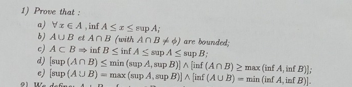 Prove that : 
a) forall x∈ A , inf A≤ x≤ supA; 
b) A∪ B et A∩ B (with A∩ B!= phi ) are bounded; 
c) A⊂ BRightarrow inf B≤ inf A≤ supA≤ supB; 
d) [sup(A∩ B)≤ min(supA,supB)]wedge [inf(A∩ B)≥ max(infA,infB)]; 
e) [sup(A∪ B)=max(supA,supB)]wedge [inf(A∪ B)=min(infA,infB)].