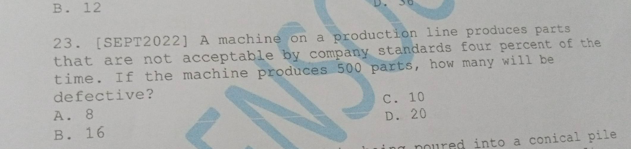 B. 12
D. 5o
23. [SEPT2022] A machine on a production line produces parts
that are not acceptable by company standards four percent of the 
time. If the machine produces 500 parts, how many will be
defective? C. 10
A. 8 D. 20
B. 16
poured into a conical pile