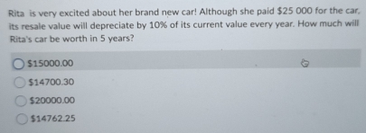 Rita is very excited about her brand new car! Although she paid $25 000 for the car.
its resale value will depreciate by 10% of its current value every year. How much will
Rita's car be worth in 5 years?
$15000.00
$14700.30
$20000.00
$14762.25