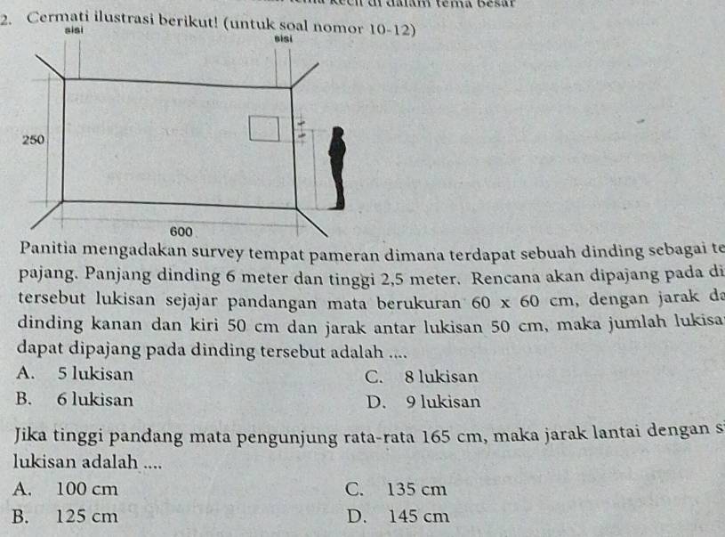 Panitia mengadakan survey tempat pameran dimana terdapat sebuah dinding sebagai te
pajang. Panjang dinding 6 meter dan tinggi 2,5 meter. Rencana akan dipajang pada di
tersebut lukisan sejajar pandangan mata berukuran 60* 60cm ,dengan jarak da
dinding kanan dan kiri 50 cm dan jarak antar lukisan 50 cm, maka jumlah lukisa
dapat dipajang pada dinding tersebut adalah ....
A. 5 lukisan C. 8 lukisan
B. 6 lukisan D. 9 lukisan
Jika tinggi pandang mata pengunjung rata-rata 165 cm, maka jarak lantai dengan s
lukisan adalah ....
A. 100 cm C. 135 cm
B. 125 cm D. 145 cm