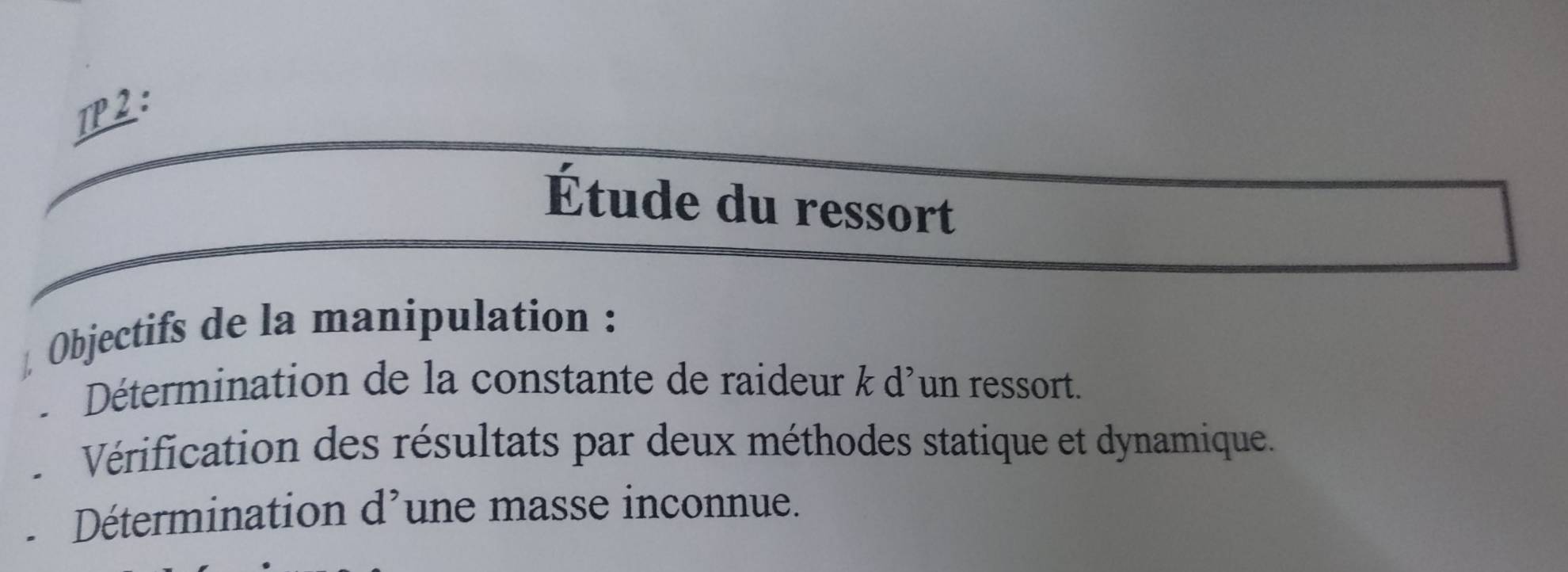 TP2 : 
Étude du ressort 
Objectifs de la manipulation : 
- Détermination de la constante de raideur k d'un ressort. 
Vérification des résultats par deux méthodes statique et dynamique. 
Détermination d'une masse inconnue.