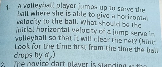 A volleyball player jumps up to serve the 
ball where she is able to give a horizontal 
velocity to the ball. What should be the 
initial horizontal velocity of a jump serve in 
volleyball so that it will clear the net? (Hint: 
Look for the time first from the time the ball 
drops by d,.) 
2 The novice dart plaver is standing at the