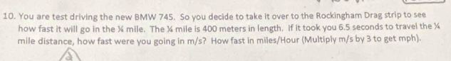 You are test driving the new BMW 745. So you decide to take it over to the Rockingham Drag strip to see 
how fast it will go in the ¾ mile. The ¾ mile is 400 meters in length. If it took you 6.5 seconds to travel the ¾
mile distance, how fast were you going in m/s? How fast in miles/Hour (Multiply m/s by 3 to get mph).