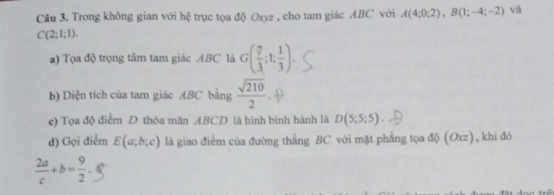 Trong không gian với hệ trục tọa độ Oxyz , cho tam giác ABC với A(4;0;2), B(1;-4;-2) và
C(2;1;1). 
a) Tọa độ trọng tâm tam giác ABC là G( 7/3 ;1; 1/3 ). 
b) Diện tích của tam giác ABC bằng  sqrt(210)/2 
c) Tọa độ điểm D thỏa mãn ABCD là hình bình hành là D(5;5;5). 
d) Gọi điểm E(a;b;c) là giao điểm của đường thẳng BC với mặt phẳng tọa độ (Oxz), khi đó
 2a/c +b= 9/2 