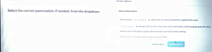 Answer Options 
Select the correct punctuation, if needed, from the dropdown. Select options bellow 
In the pantry Selet Option — which was far more abundantly supplied than usual 
Sefect Option - owing to the season. I was very much allarmed by a hare hanging up by the heels, 
whom I rather thought I caught, when my back was half turned, winking. 
Dskem, Charles Gerat Expirctations, Chagm as and Hall, 1867 
Skip For Now Submit answer