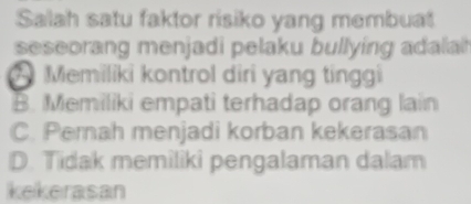 Salah satu faktor risiko yang membuat
seseorang menjadi pelaku bullying adalat
* Memiliki kontrol diri yang tinggi
B. Memiliki empati terhadap orang lain
C. Pemah menjadi korban kekerasan
D. Tidak memiliki pengalaman dalam
kekerasan