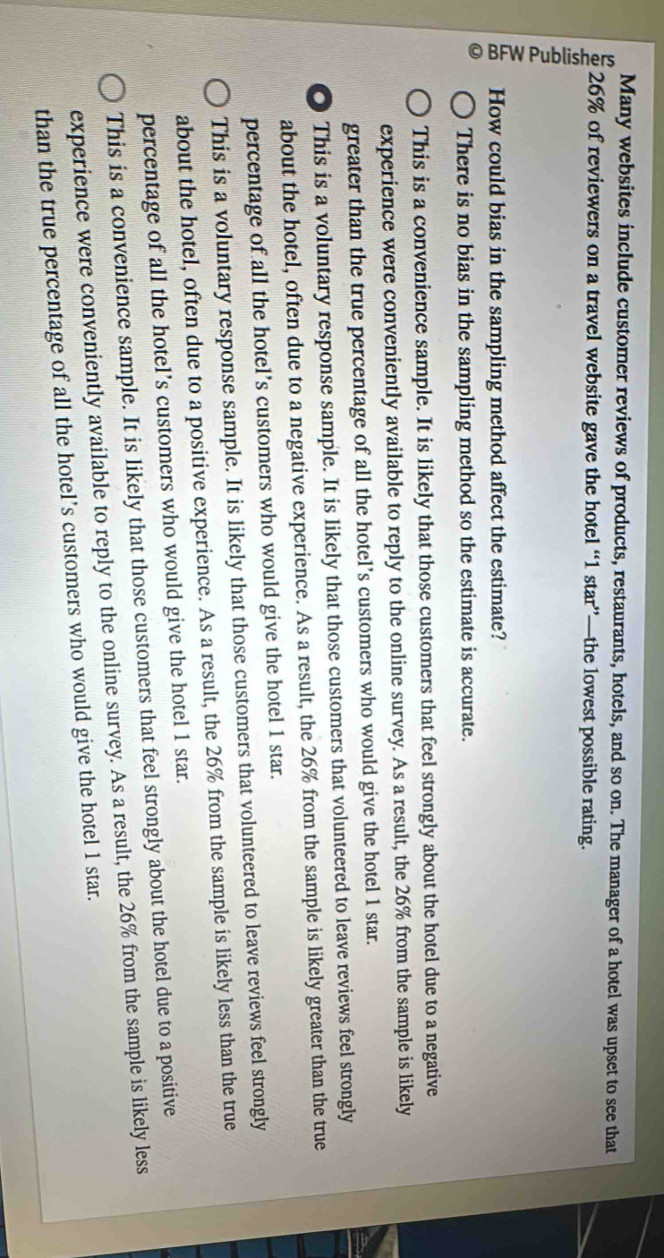 Many websites include customer reviews of products, restaurants, hotels, and so on. The manager of a hotel was upset to see that
26% of reviewers on a travel website gave the hotel “ 1 star”—the lowest possible rating.
How could bias in the sampling method affect the estimate?
There is no bias in the sampling method so the estimate is accurate.
This is a convenience sample. It is likely that those customers that feel strongly about the hotel due to a negative
experience were conveniently available to reply to the online survey. As a result, the 26% from the sample is likely
greater than the true percentage of all the hotel’s customers who would give the hotel 1 star.
O This is a voluntary response sample. It is likely that those customers that volunteered to leave reviews feel strongly
about the hotel, often due to a negative experience. As a result, the 26% from the sample is likely greater than the true
percentage of all the hotel’s customers who would give the hotel 1 star.
This is a voluntary response sample. It is likely that those customers that volunteered to leave reviews feel strongly
about the hotel, often due to a positive experience. As a result, the 26% from the sample is likely less than the true
percentage of all the hotel’s customers who would give the hotel 1 star.
This is a convenience sample. It is likely that those customers that feel strongly about the hotel due to a positive
experience were conveniently available to reply to the online survey. As a result, the 26% from the sample is likely less
than the true percentage of all the hotel’s customers who would give the hotel 1 star.