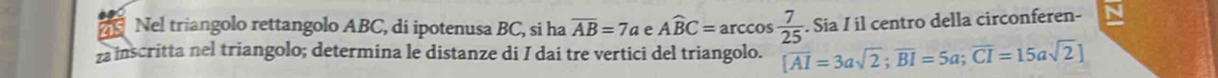 Nel triangolo rettangolo ABC, di ipotenusa BC, si ha overline AB=7a e Awidehat BC=arccos  7/25 . Sia I il centro della circonferen- 
inscritta nel triangolo; determina le distanze di I dai tre vertici del triangolo. [overline AI=3asqrt(2); overline BI=5a; overline CI=15asqrt(2)]