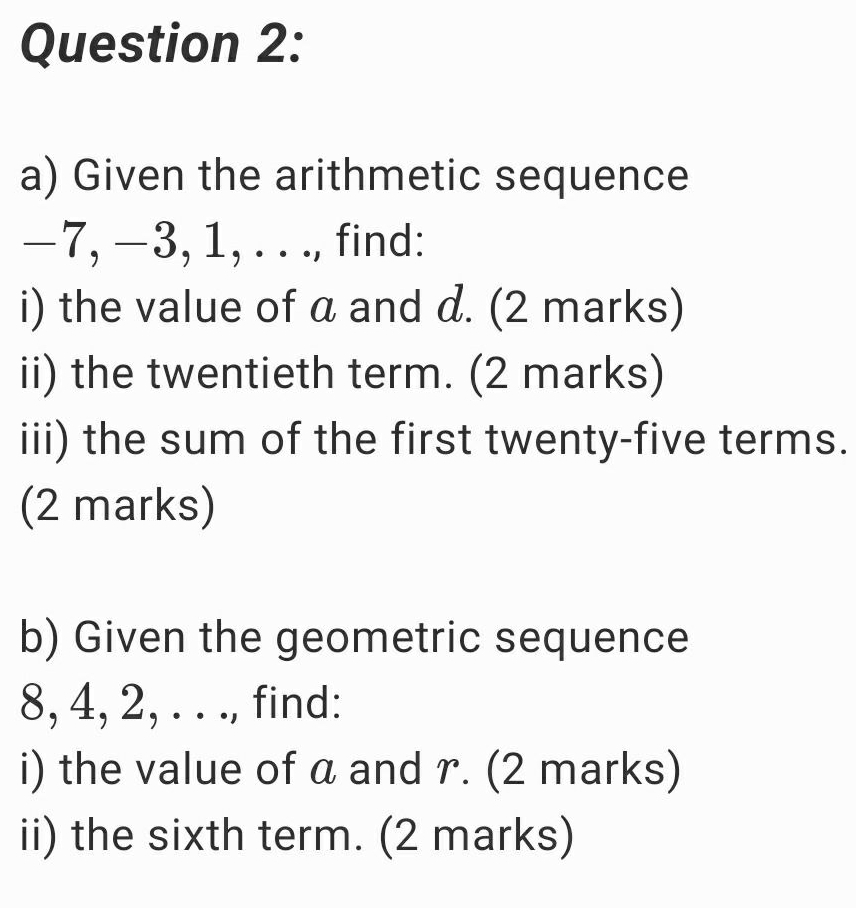 Given the arithmetic sequence
−7, −3, 1, . . ., find: 
i) the value of a and d. (2 marks) 
ii) the twentieth term. (2 marks) 
iii) the sum of the first twenty-five terms. 
(2 marks) 
b) Given the geometric sequence
8, 4, 2, . . ., find: 
i) the value of a and r. (2 marks) 
ii) the sixth term. (2 marks)