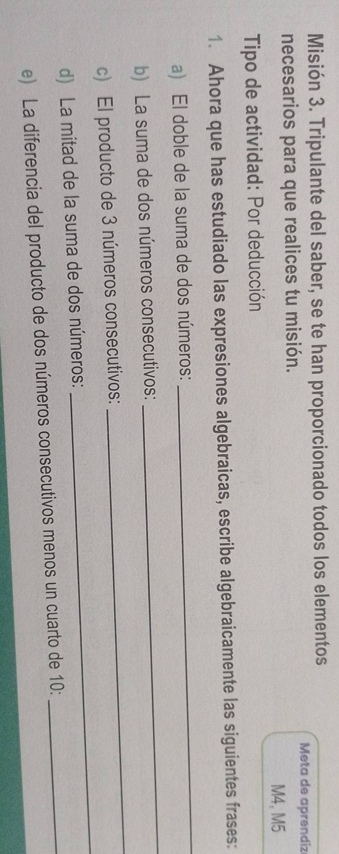 Misión 3. Tripulante del saber, se te han proporcionado todos los elementos 
Meta de aprendiz 
necesarios para que realices tu misión. 
M4, M5 
Tipo de actividad: Por deducción 
1. Ahora que has estudiado las expresiones algebraicas, escribe algebraicamente las siguientes frases: 
_ 
a) El doble de la suma de dos números: 
_ 
b) La suma de dos números consecutivos: 
_ 
c) El producto de 3 números consecutivos: 
_ 
d) La mitad de la suma de dos números: 
e) La diferencia del producto de dos números consecutivos menos un cuarto de 10 :_