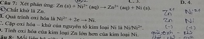 C. 3. D. 4.
Câu 7: Xét phản ứng: Zn(s)+Ni^(2+)(aq)to Zn^(2+)(aq)+Ni(s). 
A Chất khử là Zn.
3. Quá trình oxi hóa là Ni^(2+)+2eto Ni. 
C. Cặp oxi hóa - khử của nguyên tố kim loại Ni là Ni/Ni^(2+). 
0. Tính oxi hóa của kim loại Zn lớn hơn của kim loại Ni.