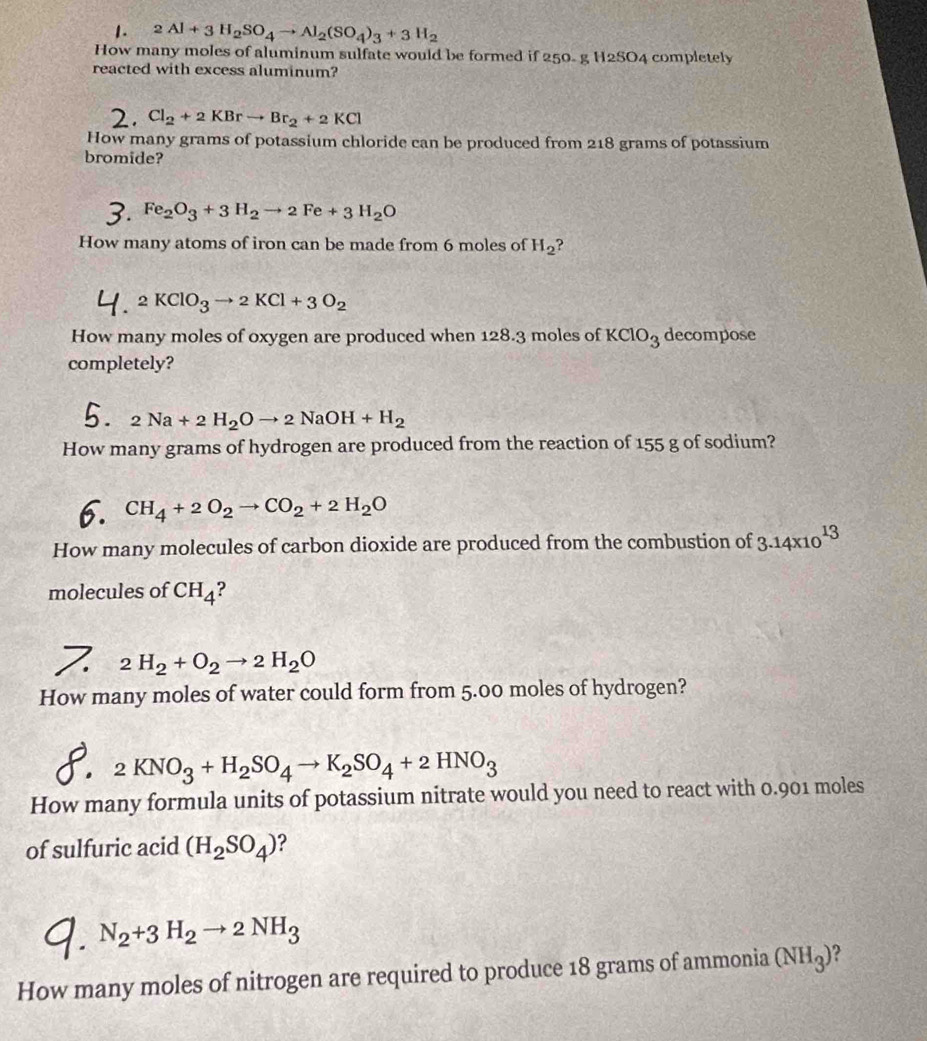 2Al+3H_2SO_4to Al_2(SO_4)_3+3H_2
How many moles of aluminum sulfate would be formed if 250- g H2SO4 completely
reacted with excess aluminum?
Cl_2+2KBrto Br_2+2KCl
How many grams of potassium chloride can be produced from 218 grams of potassium
bromide?
Fe_2O_3+3H_2to 2Fe+3H_2O
How many atoms of iron can be made from 6 moles of H_2
A KClO_3to 2KCl+3O_2

How many moles of oxygen are produced when 128.3 moles of KClO_3 decompose
completely?
2Na+2H_2Oto 2NaOH+H_2
How many grams of hydrogen are produced from the reaction of 155 g of sodium?
CH_4+2O_2to CO_2+2H_2O
How many molecules of carbon dioxide are produced from the combustion of 3.14* 10^(13)
molecules of CH_4 ?
2H_2+O_2to 2H_2O
How many moles of water could form from 5.00 moles of hydrogen?
2KNO_3+H_2SO_4to K_2SO_4+2HNO_3
How many formula units of potassium nitrate would you need to react with 0.901 moles
of sulfuric acid (H_2SO_4) ?
N_2+3H_2to 2NH_3
How many moles of nitrogen are required to produce 18 grams of ammonia (NH_3)'