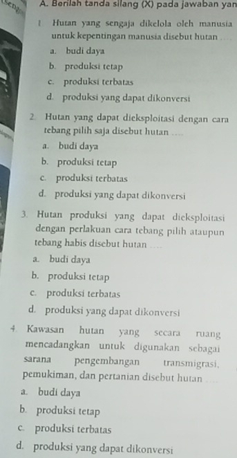 Seng
A. Berilah tanda silang (X) pada jawaban yan
Hutan yang sengaja dikelola oleh manusia
untuk kepentingan manusia disebut hutan …
a. budi daya
b. produksi tetap
c. produksí terbatas
d. produksi yang dapat dikonversi
2. Hutan yang dapat dieksploitasi dengan cara
tebang pilih saja disebut hutan …
a. budi daya
b. produksi tetap
c. produksi terbatas
d. produksi yang dapat dikonversi
3. Hutan produksi yang dapat dicksploitasi
dengan perlakuan cara tebang pilih ataupun
tebang habis disebut hutan ....
a. budi daya
b. produksi tetap
c. produksi terbatas
d. produksi yang dapat dikonversi
4. Kawasan hutan yang secara ruang
mencadangkan untuk digunakan sebagai
sarana pengembangan transmigrasi,
pemukiman, dan pertanian disebut hutan ..
a. budi daya
b. produksi tetap
c. produksi terbatas
d. produksi yang dapat dikonversi