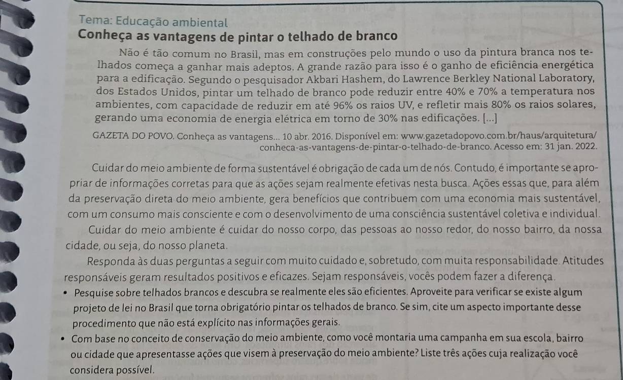 Tema: Educação ambiental
Conheça as vantagens de pintar o telhado de branco
Não é tão comum no Brasil, mas em construções pelo mundo o uso da pintura branca nos te-
lhados começa a ganhar mais adeptos. A grande razão para isso é o ganho de eficiência energética
para a edificação. Segundo o pesquisador Akbari Hashem, do Lawrence Berkley National Laboratory,
dos Estados Unidos, pintar um telhado de branco pode reduzir entre 40% e 70% a temperatura nos
ambientes, com capacidade de reduzir em até 96% os raios UV, e refletir mais 80% os raios solares,
gerando uma economia de energia elétrica em torno de 30% nas edificações. [...]
GAZETA DO POVO. Conheça as vantagens... 10 abr. 2016. Disponível em: www.gazetadopovo.com.br/haus/arquitetura/
conheca-as-vantagens-de-pintar-o-telhado-de-branco. Acesso em: 31 jan. 2022.
Cuidar do meio ambiente de forma sustentável é obrigação de cada um de nós. Contudo, é importante se apro-
priar de informações corretas para que as ações sejam realmente efetivas nesta busca. Ações essas que, para além
da preservação direta do meio ambiente, gera benefícios que contribuem com uma economia mais sustentável,
com um consumo mais consciente e com o desenvolvimento de uma consciência sustentável coletiva e individual.
Cuidar do meio ambiente é cuidar do nosso corpo, das pessoas ao nosso redor, do nosso bairro, da nossa
cidade, ou seja, do nosso planeta.
Responda às duas perguntas a seguir com muito cuidado e, sobretudo, com muita responsabilidade. Atitudes
responsáveis geram resultados positivos e eficazes. Sejam responsáveis, vocês podem fazer a diferença.
Pesquise sobre telhados brancos e descubra se realmente eles são eficientes. Aproveite para verificar se existe algum
projeto de lei no Brasil que torna obrigatório pintar os telhados de branco. Se sim, cite um aspecto importante desse
procedimento que não está explícito nas informações gerais.
Com base no conceito de conservação do meio ambiente, como você montaria uma campanha em sua escola, bairro
ou cidade que apresentasse ações que visem à preservação do meio ambiente? Liste três ações cuja realização você
considera possível.