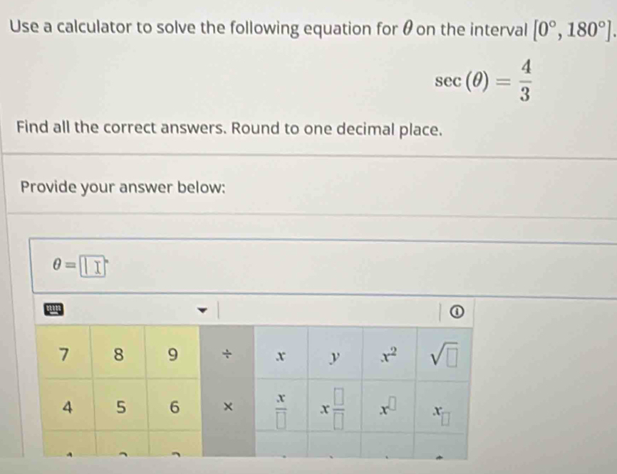 Use a calculator to solve the following equation for θon the interval [0°,180°].
sec (θ )= 4/3 
Find all the correct answers. Round to one decimal place.
Provide your answer below:
θ =□°