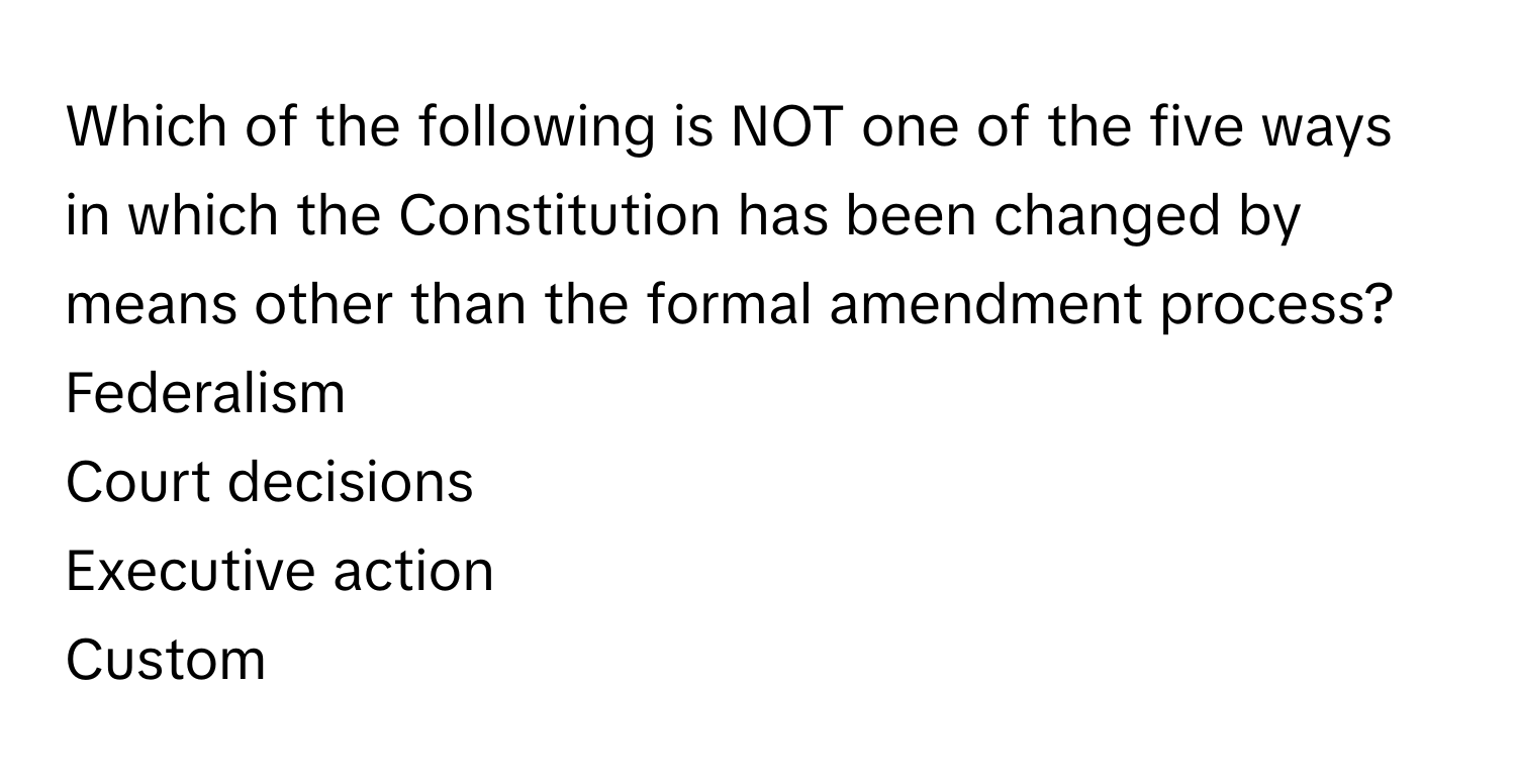 Which of the following is NOT one of the five ways in which the Constitution has been changed by means other than the formal amendment process?

Federalism
Court decisions
Executive action
Custom