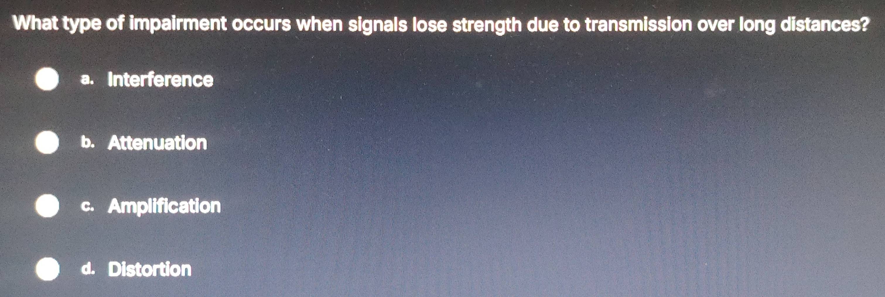 What type of impairment occurs when signals lose strength due to transmission over long distances?
a. Interference
b. Attenuation
c. Amplification
d. Distortion