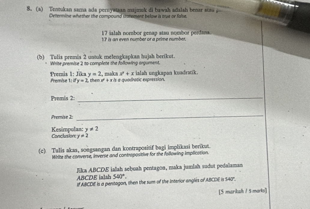 Tentukan sama ada pernyataan majmuk di bawah adalah benar atau 
Determine whether the compound statement below is true or false. 
17 ialah nombor genap atau nombor perdana
17 is an even number or a prime number. 
(b) Tulis premis 2 untuk melengkapkan hujah berikut. 
Write premise 2 to complete the following argument. 
Premis 1: Jika y=2 , maka x^y+x ialah ungkapan kuadratik. 
Premise 1: f y=2, then x^7+xis a quadratic expression. 
Premis 2:_ 
Premnise 2: 
_ 
Kesimpulan: y!= 2
Conclusion: y!= 2
(c) Tulis akas, songsangan dan kontrapositif bagi implikasi berikut. 
Write the converse, inverse and contrapositive for the following implication. 
Jika ABCDE ialah sebuah pentagon, maka jumlah sudut pedalaman
ABCDE ialah 540°. 
If ABCDE is a pentagon, then the sum of the interior angles of ABCDE is 54 0°. 
[5 markah / 5 marks]