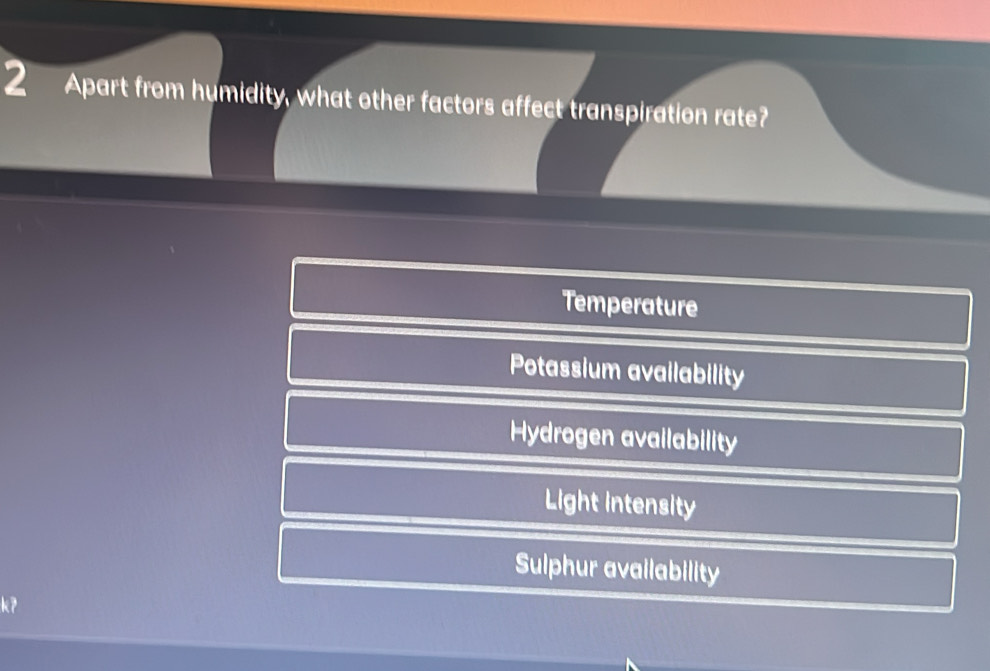 Apart from humidity, what other factors affect transpiration rate?
Temperature
Potassium availability
Hydrogen availability
Light intensity
Sulphur availability
k7