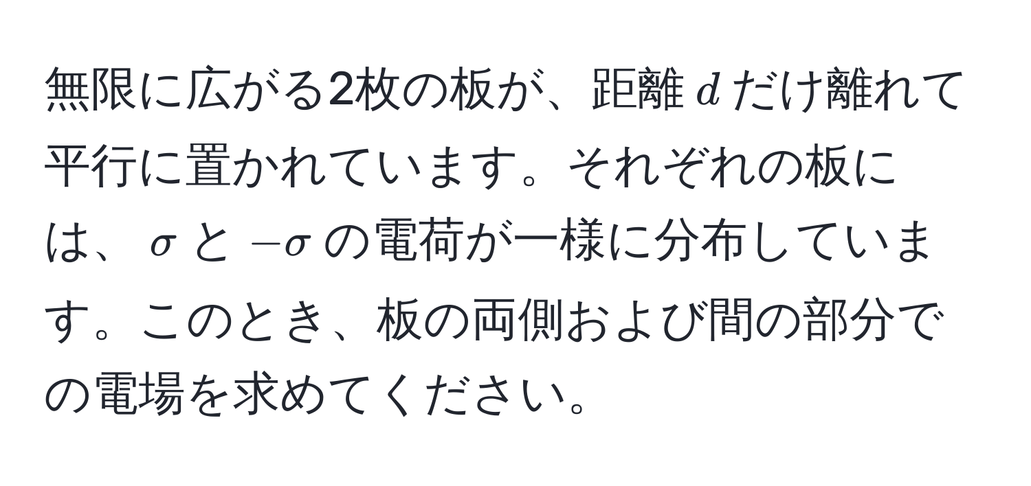 無限に広がる2枚の板が、距離$d$だけ離れて平行に置かれています。それぞれの板には、$sigma$と$-sigma$の電荷が一様に分布しています。このとき、板の両側および間の部分での電場を求めてください。