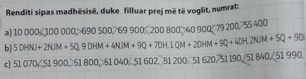 Renditi sipas madhësisë, duke filluar prej më të voglit, numrat: 
a) 10 00 0,10 00 000, 690! 00 69 9 0. 200 800 . 40 900, 79 200, 55 400
b) 5DHN+2NJM+5Q, 9DHM+4NJM+9Q+7DH, 1QM+2DHM+9Q+4DH, 2NJM+5Q+9DH
c) 51070,51 1 900, 51 800, 51 040, 51 602, 51 200, 51 620, 51 190, 51 84 0.251990