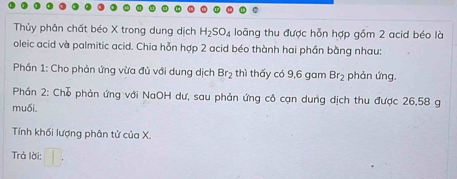 Thủy phân chất béo X trong dung dịch H_2SO_4 loãng thu được hỗn hợp gồm 2 acid béo là 
oleic acid và palmitic acid. Chia hỗn hợp 2 acid béo thành hai phần bằng nhau: 
* Phần 1: Cho phản ứng vừa đủ với dung dịch Br_2 thì thấy có 9,6 gam Br_2 phản ứng. 
Phần 2: Chỗ phản ứng với NaOH dư, sau phản ứng cô cạn dung dịch thu được 26,58 g
muối. 
Tính khối lượng phân tử của X. 
Trả lời: □ .