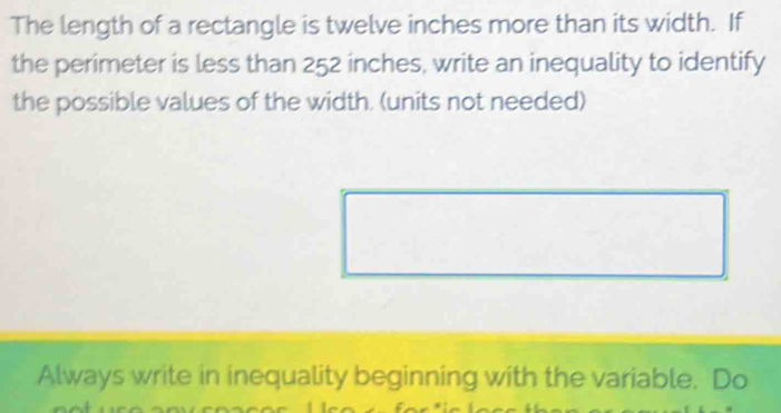 The length of a rectangle is twelve inches more than its width. If 
the perimeter is less than 252 inches, write an inequality to identify 
the possible values of the width. (units not needed) 
Always write in inequality beginning with the variable. Do