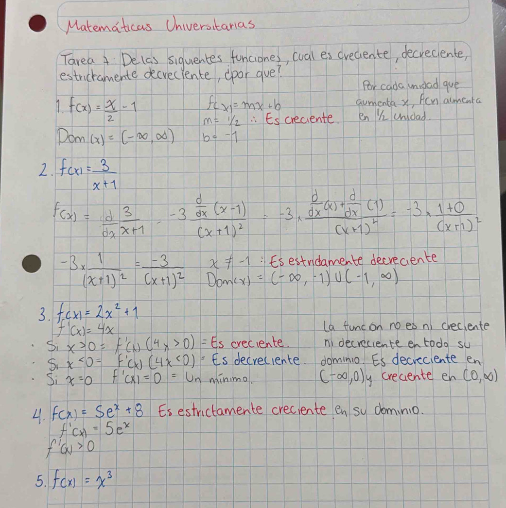 Matematicas Universtanas
Tavea 4 Delas siquentes funciones, wval es creciente, decreclente,
estricramente decreciente, cpor gve?
Por cada mnidad que
f(x)= x/2 -1
f(x)=mx+b aumenta x, Acn amenta
m=1/2 :Escreciente. en Ki undad.
Dom (x)=(-∈fty ,∈fty ) b=-1
2. f(x)= 3/x+1 
f(x)= d/dx frac 3xfrac -3 d/dx (x-1)(x+1)^2=-3· frac  d/dx (x)+ d/dx (1)(x+1)^2=-3* frac 1+0(x+1)^2
x!= -1 "Esestnidamente decreciente
-3* frac 1(x+1)^2=frac -3(x+1)^2 Dom(x)=(-∈fty ,-1)∪ (-1,∈fty )
3. f(x)=2x^2+1
f'(x)=4x (a func on no es n) creclente
Si x>0=f'(x)(4x>0)=Es creciente. ni decreciente entodo su
5. x<0=f'(x)(4x<0)= Es decreciente. dominio Es decreciente en
(-∈fty ,0)
Si x=0 f'(x)=0=u_n minimo. y crecente en (0,∈fty )
4. f(x)=5e^x+8 Es estrictamente creciente en so dominio.
f'(x)=5e^x
f'(x)>0
5. f(x)=x^3