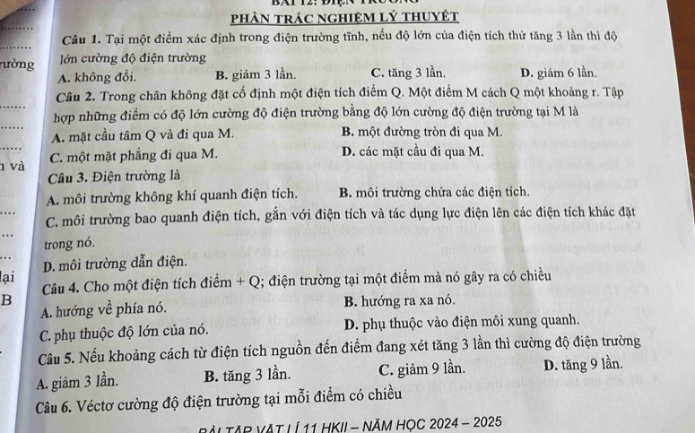 BT I2. DIçN
phÀN trác ngHiệM lý thuyệt
_
_
Câu 1. Tại một điểm xác định trong điện trường tĩnh, nếu độ lớn của điện tích thử tăng 3 lần thì độ
ường  lớn cường độ điện trường
A. không đổi. B. giảm 3 lần. C. tăng 3 lần. D. giảm 6 lần.
_
Câu 2. Trong chân không đặt cố định một điện tích điểm Q. Một điểm M cách Q một khoảng r. Tập
_
hợp những điểm có độ lớn cường độ điện trường bằng độ lớn cường độ điện trường tại M là
A. mặt cầu tâm Q và đi qua M. B. một đường tròn đi qua M.
_ và C. một mặt phẳng đi qua M. D. các mặt cầu đi qua M.
Câu 3. Điện trường là
A. môi trường không khí quanh điện tích. B. môi trường chứa các điện tích.
_.. . C. môi trường bao quanh điện tích, gắn với điện tích và tác dụng lực điện lên các điện tích khác đặt
_…
trong nó.
...
D. môi trường dẫn điện.
lại  Câu 4. Cho một điện tích điểm + Q; điện trường tại một điểm mà nó gây ra có chiều
B B. hướng ra xa nó.
A. hướng về phía nó.
C. phụ thuộc độ lớn của nó. D. phụ thuộc vào điện môi xung quanh.
Câu 5. Nếu khoảng cách từ điện tích nguồn đến điểm đang xét tăng 3 lần thì cường độ điện trường
A. giảm 3 lần. B. tăng 3 lần. C. giảm 9 lần. D. tăng 9 lần.
Câu 6. Véctơ cường độ điện trường tại mỗi điểm có chiều
BÀL TAP VAT LÍ 11 HKII - NĂM HọC 2024 - 2025