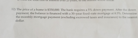 of mrest Boar 25 years, 18 te nea 
12) The price of a home is $330,000. The bank requires a 5% down payment. After the down 
payment, the balance is financed with a 30-year fixed-rate mortgage at 8.5%. Determine 
the monthly mortgage payment (excluding escrowed taxes and insurance) to the nearest 
dollar.