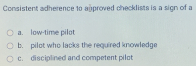 Consistent adherence to approved checklists is a sign of a
a. low-time pilot
b. pilot who lacks the required knowledge
c. disciplined and competent pilot