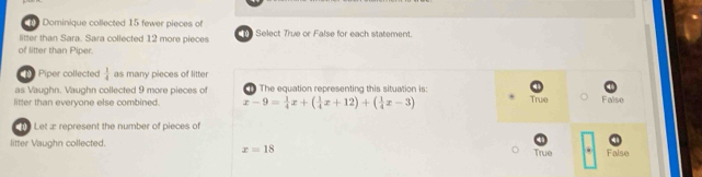 Dominique collected 15 fewer pieces of
litter than Sara. Sara collected 12 more pieces T Select True or False for each statement.
of litter than Piper.
Piper collected  1/4  as many pieces of litter
as Vaughn. Vaughn collected 9 more pieces of The equation representing this situation is: True False
litter than everyone else combined. x-9= 1/4 x+( 1/4 x+12)+( 1/4 x-3)
Let æ represent the number of pieces of
litter Vaughn collected. True . False
x=18