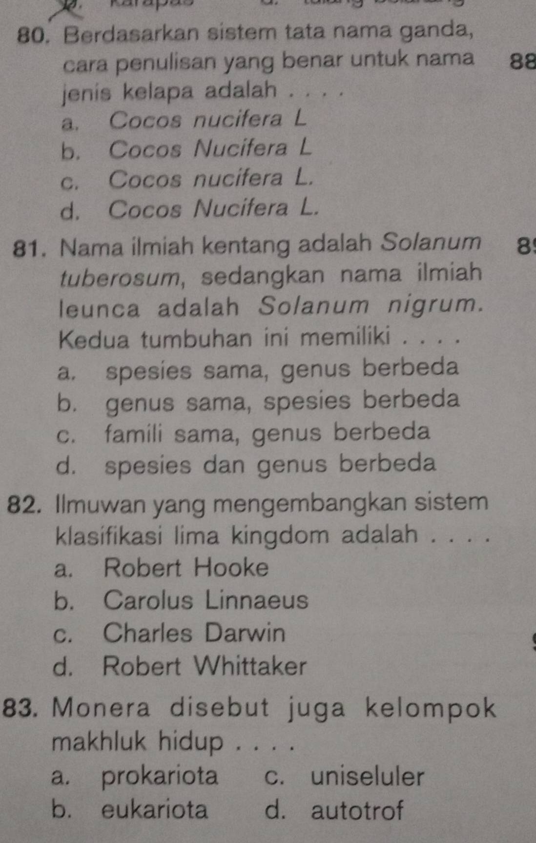 Berdasarkan sistem tata nama ganda,
cara penulisan yang benar untuk nama 88
jenis kelapa adalah . . . .
a. Cocos nucifera L
b. Cocos Nucifera L
c. Cocos nucifera L.
d. Cocos Nucifera L.
81. Nama ilmiah kentang adalah Solanum 8
tuberosum, sedangkan nama ilmiah
leunca adalah Solanum nigrum.
Kedua tumbuhan ini memiliki . . . .
a. spesies sama, genus berbeda
b. genus sama, spesies berbeda
c. famili sama, genus berbeda
d. spesies dan genus berbeda
82. Ilmuwan yang mengembangkan sistem
klasifikasi lima kingdom adalah . . . .
a. Robert Hooke
b. Carolus Linnaeus
c. Charles Darwin
d. Robert Whittaker
83. Monera disebut juga kelompok
makhluk hidup . . . .
a. prokariota c. uniseluler
b. eukariota d. autotrof