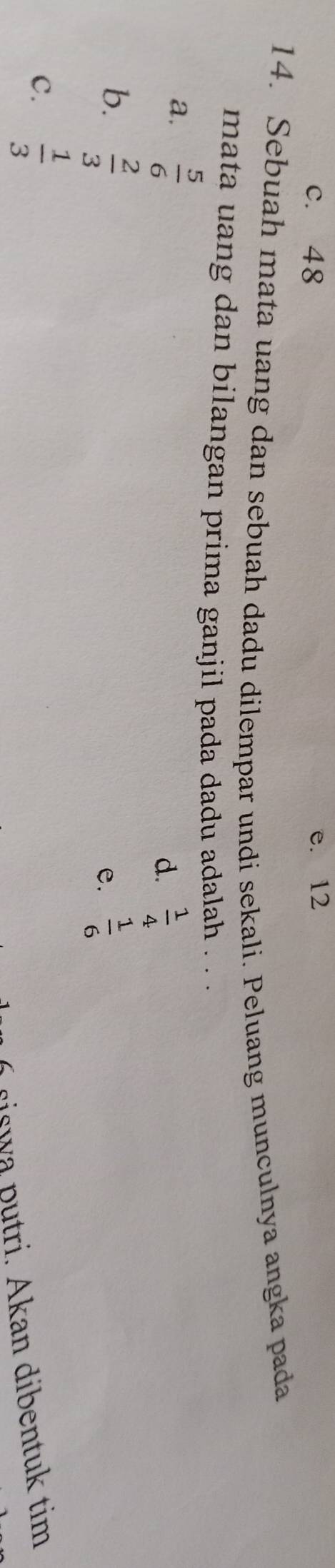 c. 48 e. 12
14. Sebuah mata uang dan sebuah dadu dilempar undi sekali. Peluang munculnya angka pada
mata uang dan bilangan prima ganjil pada dadu adalah . . .
a.  5/6 
d.  1/4 
b.  2/3   1/6 
e.
C.  1/3 
i c i s w a p u tri . Akan dibentuk tim