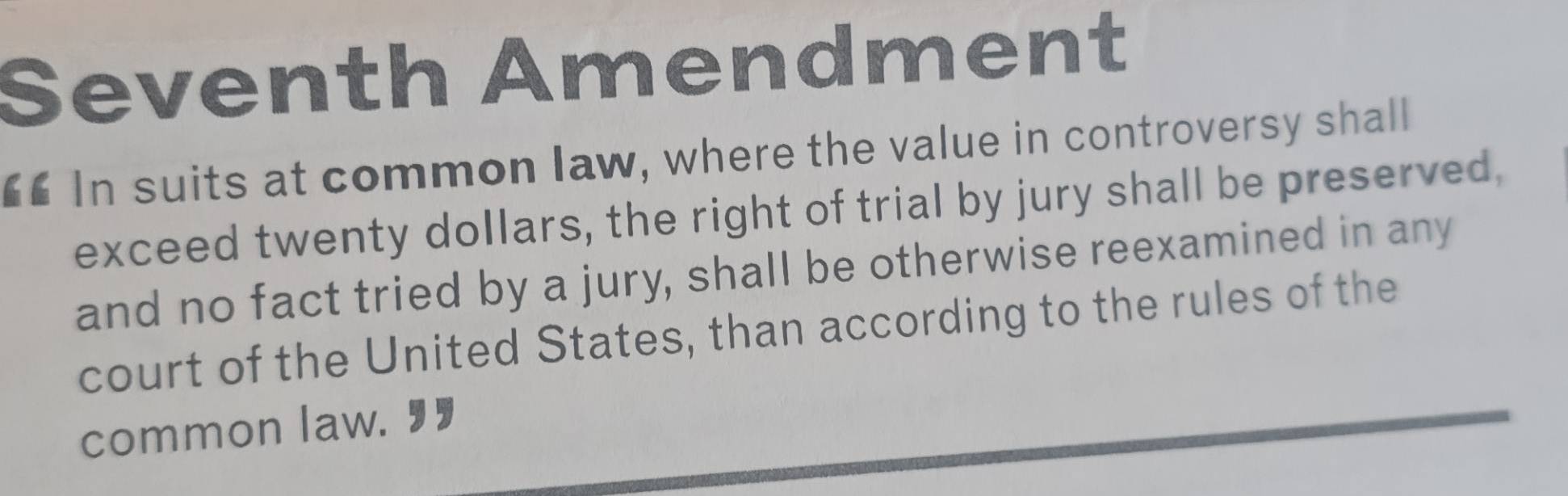 Seventh Amendment 
€£ In suits at common law, where the value in controversy shall 
exceed twenty dollars, the right of trial by jury shall be preserved, 
and no fact tried by a jury, shall be otherwise reexamined in any 
court of the United States, than according to the rules of the 
common law. 9