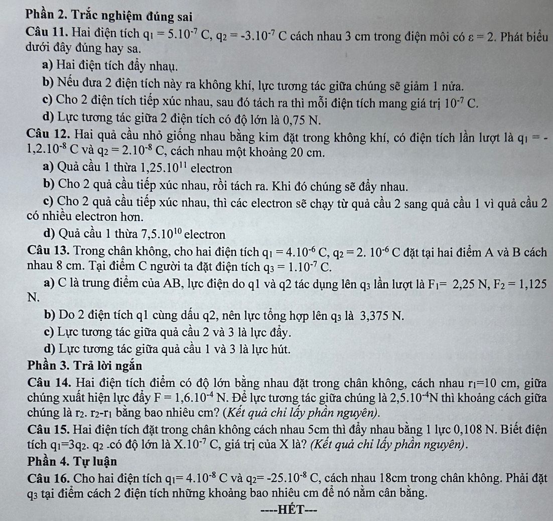 Phần 2. Trắc nghiệm đúng sai
Câu 11. Hai điện tích q_1=5.10^(-7)C,q_2=-3.10^(-7)C cách nhau 3 cm trong điện môi có varepsilon =2. Phát biểu
đưới đây đúng hay sa.
a) Hai điện tích đẩy nhau.
b) Nếu đưa 2 điện tích này ra không khí, lực tương tác giữa chúng sẽ giảm 1 nửa.
c) Cho 2 điện tích tiếp xúc nhau, sau đó tách ra thì mỗi điện tích mang giá trị 10^(-7)C.
d) Lực tương tác giữa 2 điện tích có độ lớn là 0,75 N.
Câu 12. Hai quả cầu nhỏ giống nhau bằng kim đặt trong không khí, có điện tích lần lượt là q_1= -
1,2.10^(-8)C và q_2=2.10^(-8)C , cách nhau một khoảng 20 cm.
a) Quả cầu 1 thừa 1,25.10^(11) electron
b) Cho 2 quả cầu tiếp xúc nhau, rồi tách ra. Khi đó chúng sẽ đầy nhau.
c) Cho 2 quả cầu tiếp xúc nhau, thì các electron sẽ chạy từ quả cầu 2 sang quả cầu 1 vì quả cầu 2
có nhiều electron hơn.
d) Quả cầu 1 thừa 7,5.10^(10) electron
Câu 13. Trong chân không, cho hai điện tích q_1=4.10^(-6)C,q_2=2.10^(-6)C đặt tại hai điểm A và B cách
nhau 8 cm. Tại điểm C người ta đặt điện tích q_3=1.10^(-7)C.
a) C là trung điểm của AB, lực điện do q1 và q2 tác dụng lên q3 lần lượt là F_1=2,25N,F_2=1,125
N.
b) Do 2 điện tích q1 cùng dấu q2, nên lực tổng hợp lên q₃ là 3,375 N.
c) Lực tương tác giữa quả cầu 2 và 3 là lực đẩy.
d) Lực tương tác giữa quả cầu 1 và 3 là lực hút.
Phần 3. Trả lời ngắn
Câu 14. Hai điện tích điểm có độ lớn bằng nhau đặt trong chân không, cách nhau r_1=10cm , giữa
chúng xuất hiện lực đẩy F=1,6.10^(-4)N.  Để lực tương tác giữa chúng là 2,5.10^(-4)N thì khoảng cách giữa
chúng là r2. r2-r1 bằng bao nhiêu cm? (Kết quả chỉ lấy phần nguyên).
Câu 15. Hai điện tích đặt trong chân không cách nhau 5cm thì đẩy nhau bằng 1 lực 0,108 N. Biết điện
tích q_1=3q_2. .q_2 ó độ lớn là X.10^(-7)C 3, giá trị của X là? (Kết quả chỉ lấy phần nguyên).
Phần 4. Tự luận
Câu 16. Cho hai điện tích q_1=4.10^(-8)C và q_2=-25.10^(-8)C , cách nhau 18cm trong chân không. Phải đặt
q3 tại điểm cách 2 điện tích những khoảng bao nhiêu cm để nó nằm cân bằng.
-=--HÉT---