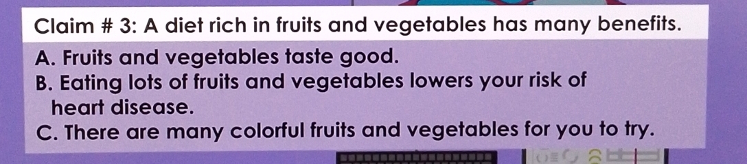 Claim # 3: A diet rich in fruits and vegetables has many benefits.
A. Fruits and vegetables taste good.
B. Eating lots of fruits and vegetables lowers your risk of
heart disease.
C. There are many colorful fruits and vegetables for you to try.