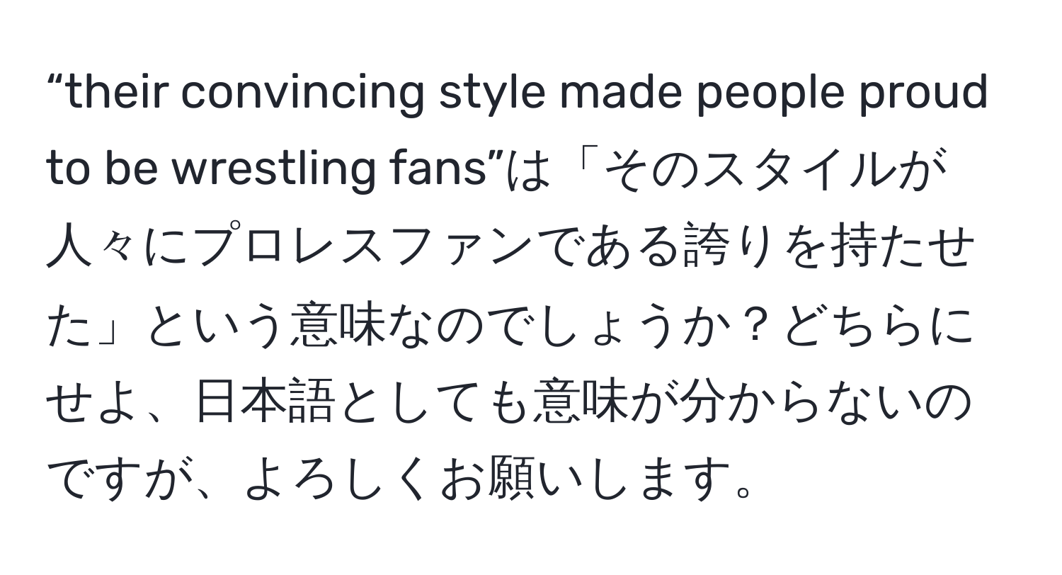 “their convincing style made people proud to be wrestling fans”は「そのスタイルが人々にプロレスファンである誇りを持たせた」という意味なのでしょうか？どちらにせよ、日本語としても意味が分からないのですが、よろしくお願いします。