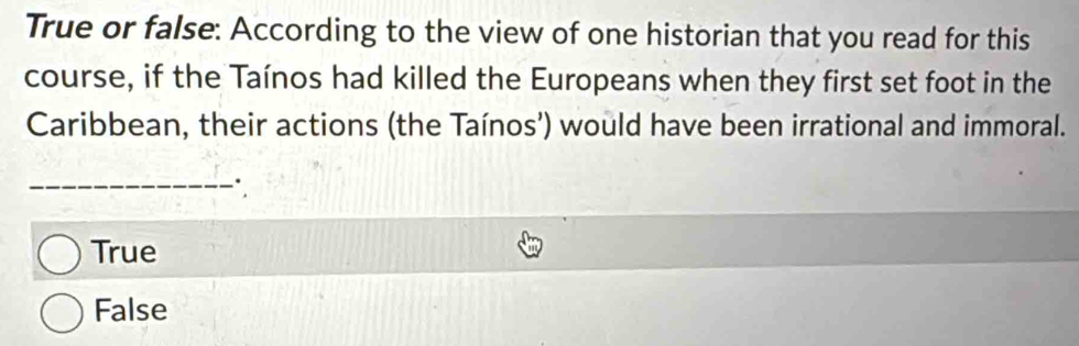 True or false: According to the view of one historian that you read for this
course, if the Taínos had killed the Europeans when they first set foot in the
Caribbean, their actions (the Taínos’) would have been irrational and immoral.
_
True
False