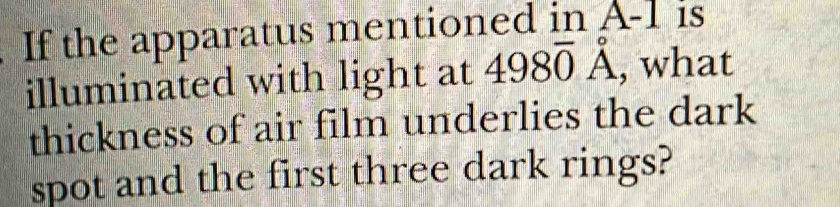 If the apparatus mentioned in A- 1 is 
illuminated with light at 498vector 98 , what 
thickness of air film underlies the dark 
spot and the first three dark rings?