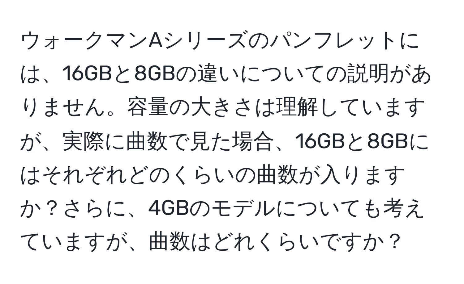 ウォークマンAシリーズのパンフレットには、16GBと8GBの違いについての説明がありません。容量の大きさは理解していますが、実際に曲数で見た場合、16GBと8GBにはそれぞれどのくらいの曲数が入りますか？さらに、4GBのモデルについても考えていますが、曲数はどれくらいですか？